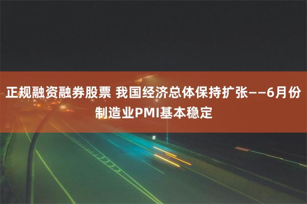 正规融资融券股票 我国经济总体保持扩张——6月份制造业PMI基本稳定