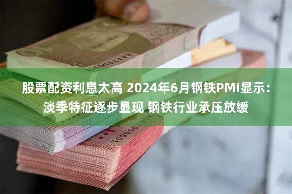 股票配资利息太高 2024年6月钢铁PMI显示：淡季特征逐步显现 钢铁行业承压放缓