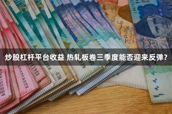 炒股杠杆平台收益 热轧板卷三季度能否迎来反弹？