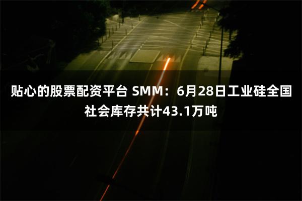 贴心的股票配资平台 SMM：6月28日工业硅全国社会库存共计43.1万吨