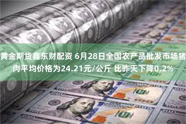 黄金期货鑫东财配资 6月28日全国农产品批发市场猪肉平均价格为24.21元/公斤 比昨天下降0.2%