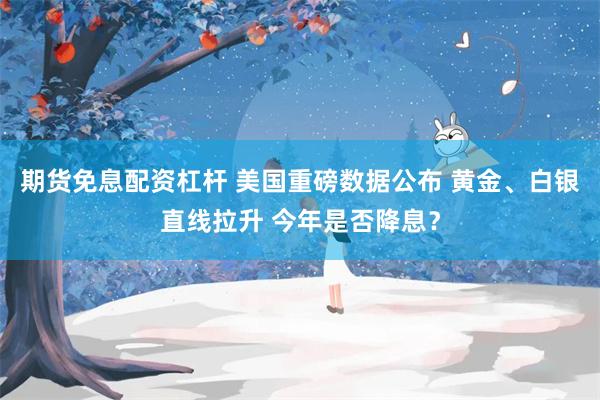 期货免息配资杠杆 美国重磅数据公布 黄金、白银直线拉升 今年是否降息？