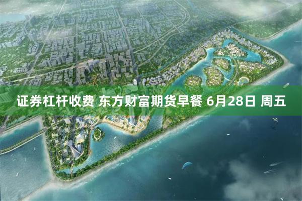 证券杠杆收费 东方财富期货早餐 6月28日 周五