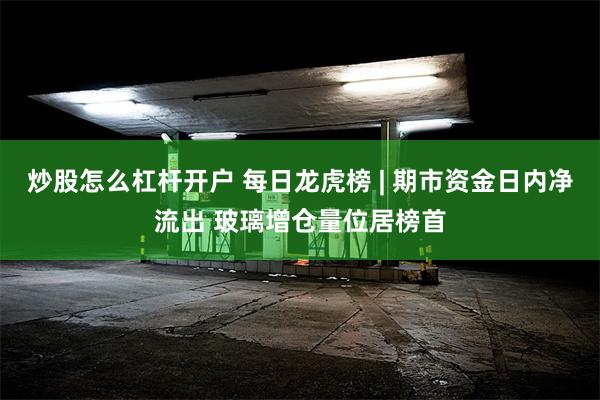 炒股怎么杠杆开户 每日龙虎榜 | 期市资金日内净流出 玻璃增仓量位居榜首