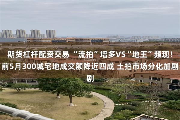 期货杠杆配资交易 “流拍”增多VS“地王”频现！前5月300城宅地成交额降近四成 土拍市场分化加剧