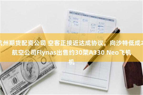 杭州期货配资公司 空客正接近达成协议，向沙特低成本航空公司Flynas出售约30架A330 Neo飞机