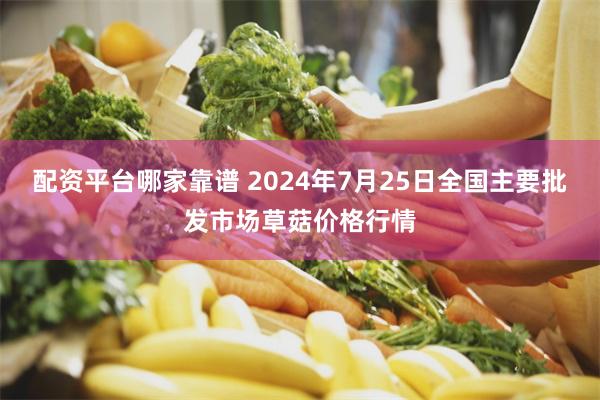 配资平台哪家靠谱 2024年7月25日全国主要批发市场草菇价格行情