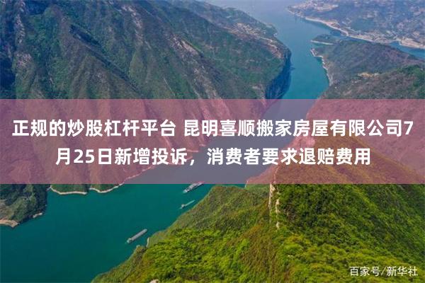 正规的炒股杠杆平台 昆明喜顺搬家房屋有限公司7月25日新增投诉，消费者要求退赔费用