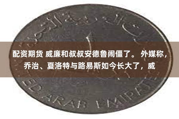 配资期货 威廉和叔叔安德鲁闹僵了。 外媒称，乔治、夏洛特与路易斯如今长大了，威