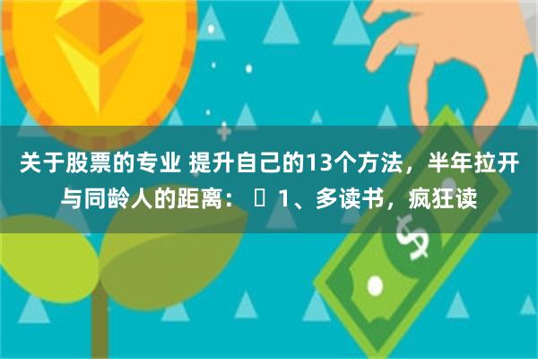 关于股票的专业 提升自己的13个方法，半年拉开与同龄人的距离： ​1、多读书，疯狂读