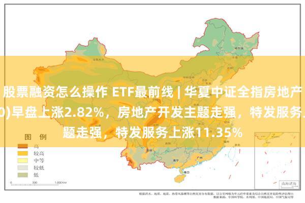 股票融资怎么操作 ETF最前线 | 华夏中证全指房地产ETF(515060)早盘上涨2.82%，房地产开发主题走强，特发服务上涨11.35%