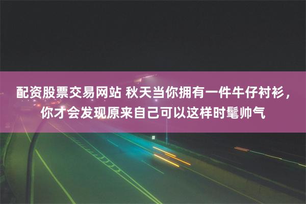 配资股票交易网站 秋天当你拥有一件牛仔衬衫，你才会发现原来自己可以这样时髦帅气