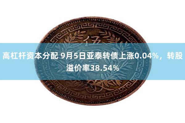 高杠杆资本分配 9月5日亚泰转债上涨0.04%，转股溢价率38.54%