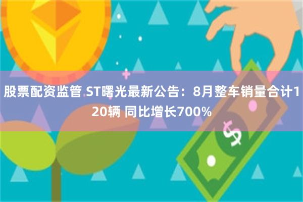 股票配资监管 ST曙光最新公告：8月整车销量合计120辆 同比增长700%