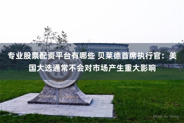 专业股票配资平台有哪些 贝莱德首席执行官：美国大选通常不会对市场产生重大影响