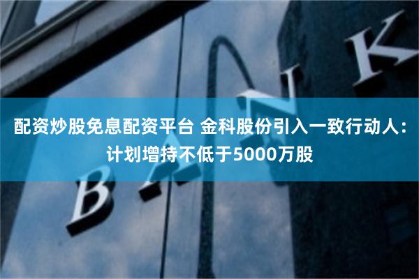 配资炒股免息配资平台 金科股份引入一致行动人：计划增持不低于5000万股