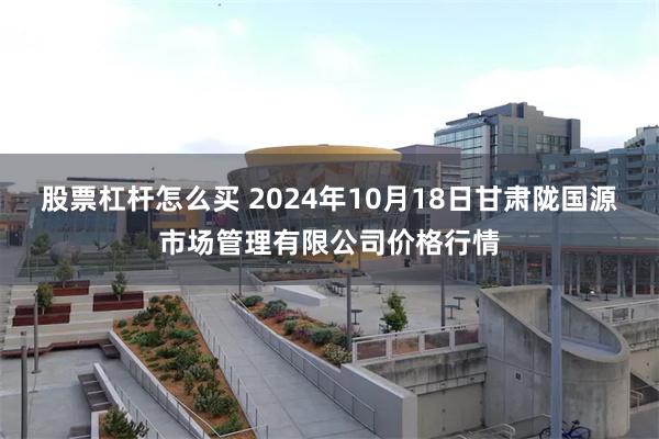 股票杠杆怎么买 2024年10月18日甘肃陇国源市场管理有限公司价格行情