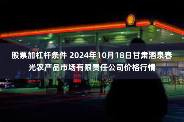 股票加杠杆条件 2024年10月18日甘肃酒泉春光农产品市场有限责任公司价格行情