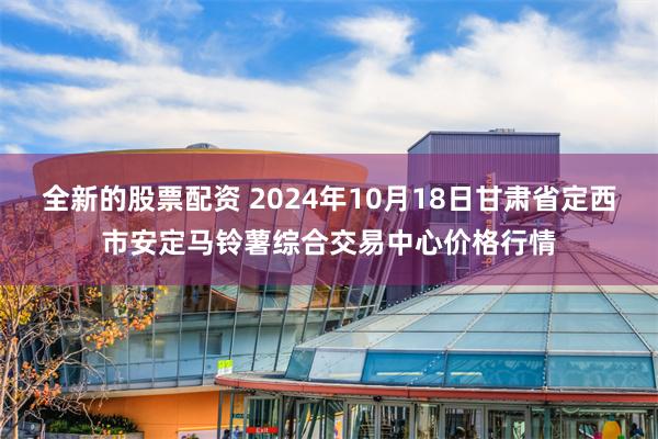 全新的股票配资 2024年10月18日甘肃省定西市安定马铃薯综合交易中心价格行情