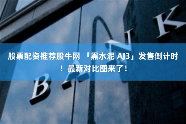 股票配资推荐股牛网 「黑水泥 AJ3」发售倒计时！最新对比图来了！