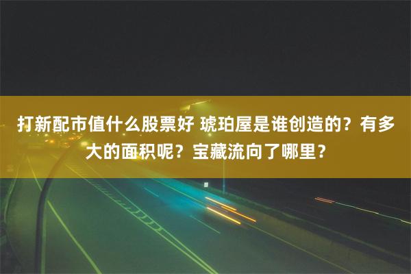 打新配市值什么股票好 琥珀屋是谁创造的？有多大的面积呢？宝藏流向了哪里？