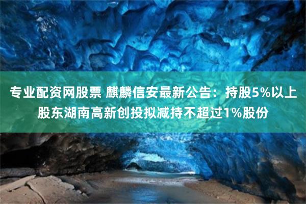 专业配资网股票 麒麟信安最新公告：持股5%以上股东湖南高新创投拟减持不超过1%股份