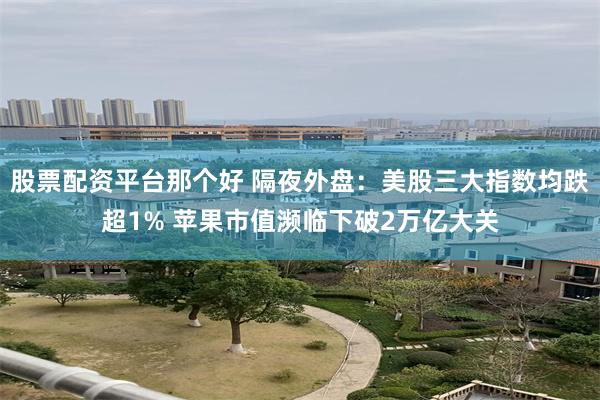 股票配资平台那个好 隔夜外盘：美股三大指数均跌超1% 苹果市值濒临下破2万亿大关