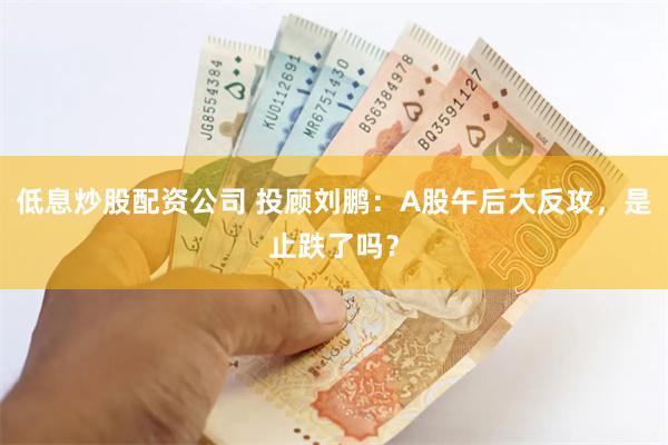 低息炒股配资公司 投顾刘鹏：A股午后大反攻，是止跌了吗？