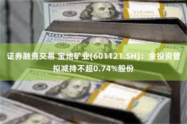 证券融资交易 宝地矿业(601121.SH)：金投资管拟减持不超0.74%股份