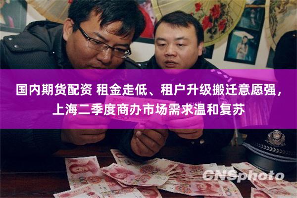 国内期货配资 租金走低、租户升级搬迁意愿强，上海二季度商办市场需求温和复苏