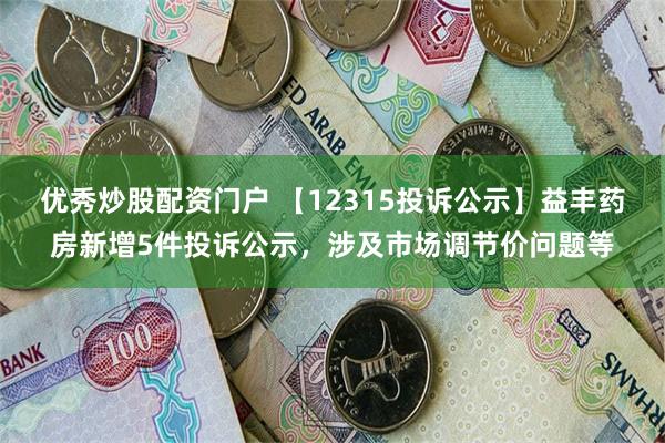 优秀炒股配资门户 【12315投诉公示】益丰药房新增5件投诉公示，涉及市场调节价问题等