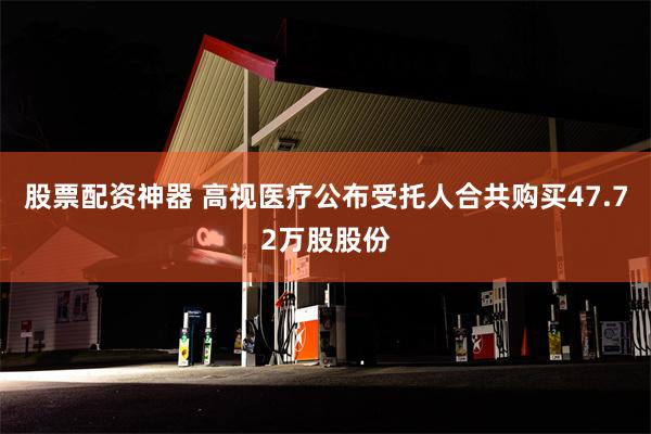 股票配资神器 高视医疗公布受托人合共购买47.72万股股份