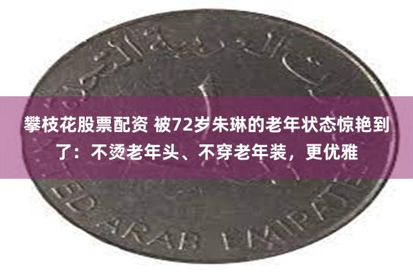 攀枝花股票配资 被72岁朱琳的老年状态惊艳到了：不烫老年头、不穿老年装，更优雅