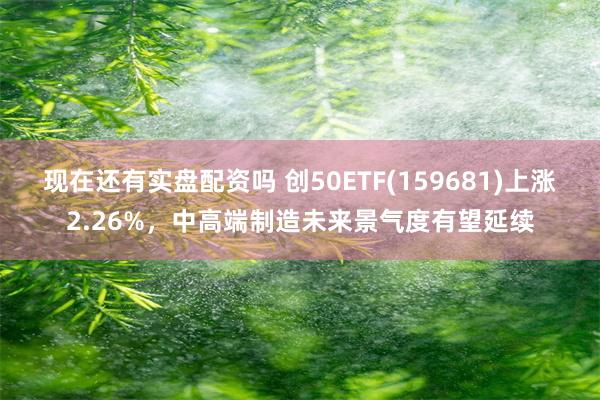 现在还有实盘配资吗 创50ETF(159681)上涨2.26%，中高端制造未来景气度有望延续