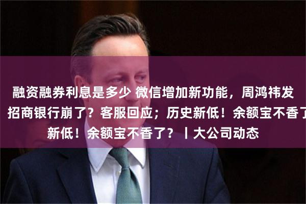 融资融券利息是多少 微信增加新功能，周鸿祎发视频感谢马化腾；招商银行崩了？客服回应；历史新低！余额宝不香了？丨大公司动态