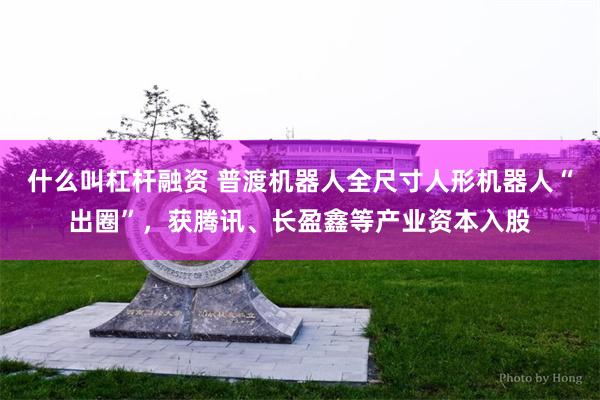 什么叫杠杆融资 普渡机器人全尺寸人形机器人“出圈”，获腾讯、长盈鑫等产业资本入股