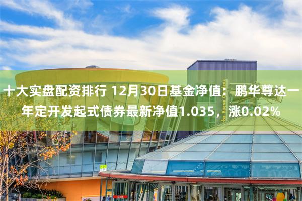 十大实盘配资排行 12月30日基金净值：鹏华尊达一年定开发起式债券最新净值1.035，涨0.02%