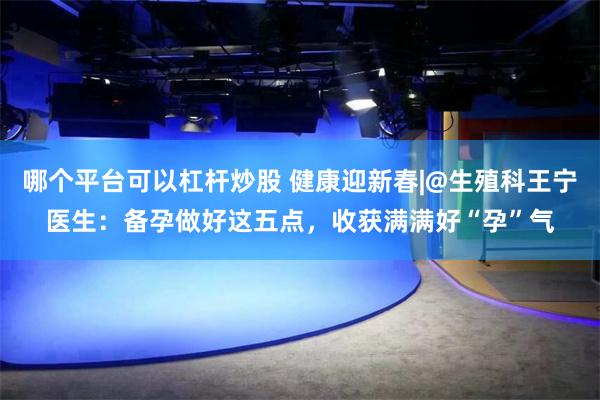 哪个平台可以杠杆炒股 健康迎新春|@生殖科王宁医生：备孕做好这五点，收获满满好“孕”气