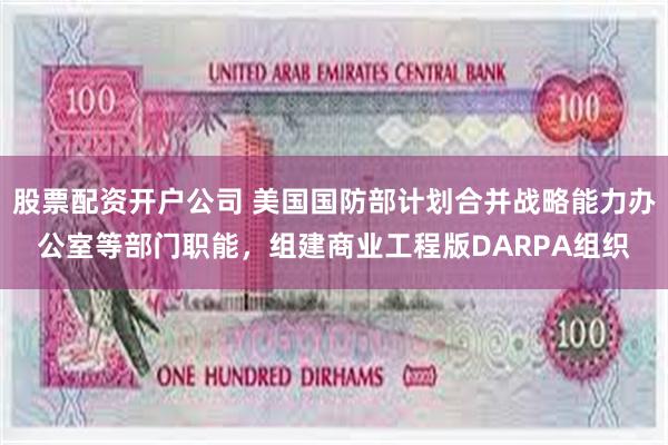 股票配资开户公司 美国国防部计划合并战略能力办公室等部门职能，组建商业工程版DARPA组织