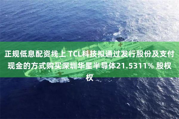 正规低息配资线上 TCL科技拟通过发行股份及支付现金的方式购买深圳华星半导体21.5311% 股权