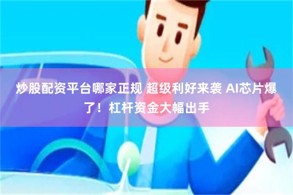 炒股配资平台哪家正规 超级利好来袭 AI芯片爆了！杠杆资金大幅出手